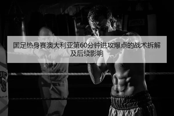 国足热身赛澳大利亚第60分钟进攻爆点的战术拆解及后续影响